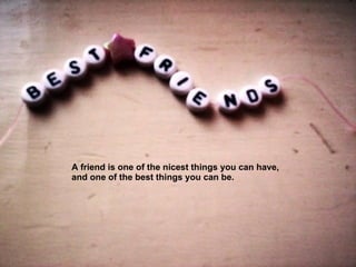 A friend is one of the nicest things you can have,  and one of the best things you can be.  