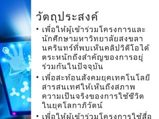 วัต ถุป ระสงค์

• เพื่อ ให้ผ ู้เ ข้า ร่ว มโครงการและ
นัก ศึก ษามหาวิท ยาลัย สงขลา
นคริน ทร์ท ี่พ บเห็น คลิป วิด ีโ อได้
ตระหนัก ถึง สำา คัญ ของการอยู่
ร่ว มกัน ในปัจ จุบ ัน
• เพื่อ สะท้อ นสัง คมยุค เทคโนโลยี
สารสนเทศให้เ ห็น ถึง สภาพ
ความเป็น จริง ของการใช้ช ีว ิต
ในยุค โลกาภิว ัต น์
•

 