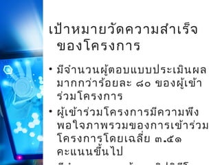 เป้า หมายวัด ความสำา เร็จ
ของโครงการ
• มีจ ำา นวนผู้ต อบแบบประเมิน ผล
มากกว่า ร้อ ยละ ๘๐ ของผู้เ ข้า
ร่ว มโครงการ
• ผู้เ ข้า ร่ว มโครงการมีค วามพึง
พอใจภาพรวมของการเข้า ร่ว ม
โครงการโดยเฉลี่ย ๓.๕๑
คะแนนขึน ไป
้

 