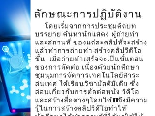 ลัก ษณะการปฏิบ ัต ิง าน
โดยเริ่ม จากการประชุม คิด บท
บรรยาย ค้น หานัก แสดง ผูถ ่า ยทำา
้
และสถานที่ ของแต่ล ะคลิป ที่จ ะสร้า ง
แล้ว ทำา การถ่า ยทำา สร้า งคลิป วีด ีโ อ
ขึ้น เมื่อ ถ่า ยทำา เสร็จ จะเป็น ขั้น ตอน
ของการตัด ต่อ เนือ งด้ว ยนัก ศึก ษา
่
ชุม นุม การจัด การเทคโนโลยีส าระ
สนเทศ ได้เ รีย นวิช ามัล ติม เ ดีย ซึ่ง
ี
สอนเกี่ย วกับ การตัด ต่อ หนัง วิด ีโ อ
และสร้า งสือ ต่า งๆโดยใช้IT ง มีค วาม
่
จึ
รู้ใ นการสร้า งคลิป วิด ีโ อทำา ให้

 