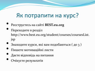 Як потрапити на курс?
• Реєструєтесь на сайті BEST.eu.org
• Переходите в розділ
http://www.best.eu.org/student/courses/coursesList.
jsp
• Знаходите курси, які вам подобаються ( до 3 )
• Пишете мотиваційні листи
• Даєте відповідь на питання
• Очікуєте результатів
 