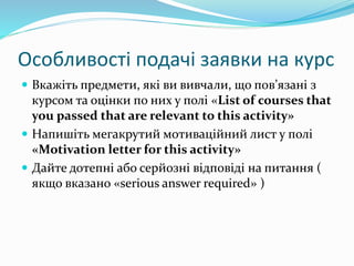 Особливості подачі заявки на курс
 Вкажіть предмети, які ви вивчали, що пов’язані з
курсом та оцінки по них у полі «List of courses that
you passed that are relevant to this activity»
 Напишіть мегакрутий мотиваційний лист у полі
«Motivation letter for this activity»
 Дайте дотепні або серйозні відповіді на питання (
якщо вказано «serious answer required» )
 