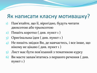 Як написати класну мотивашку?
1) Пам'ятайте, що її, вірогідно, будуть читати
двохсотою або трьохсотою
2) Пишіть коротко ( див. пункт 1 )
3) Оригінальна ідея ( див. пункт 1 )
4) Не пишіть звідки Ви, де навчаєтесь, і все інше, що
нікому не цікаво ( див. пункт 1 )
5) Лист має бути пов’язаний з тематикою курсу
6) Ви маєте запам’ятатись з першого речення ( див.
пункт 1 )
 