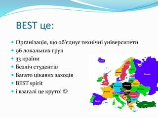 BEST це:
 Організація, що об’єднує технічні університети
 96 локальних груп
 33 країни
 Безліч студентів
 Багато цікавих заходів
 BEST spirit
 і взагалі це круто! 
 