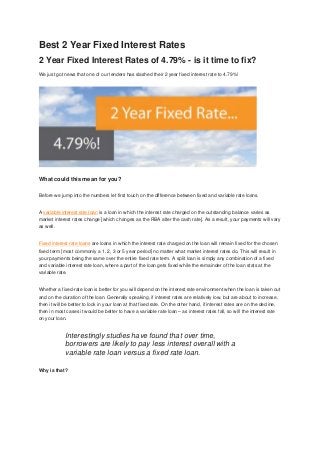 Best 2 Year Fixed Interest Rates
2 Year Fixed Interest Rates of 4.79% - is it time to fix?
We just got news that one of our lenders has slashed their 2 year fixed interest rate to 4.79%!




What could this mean for you?

Before we jump into the numbers let first touch on the difference between fixed and variable rate loans.


A variable interest rate loan is a loan in which the interest rate charged on the outstanding balance varies as
market interest rates change [which changes as the RBA alter the cash rate]. As a result, your payments will vary
as well.


Fixed interest rate loans are loans in which the interest rate charged on the loan will remain fixed for the chosen
fixed term [most commonly a 1, 2, 3 or 5 year period] no matter what market interest rates do. This will result in
your payments being the same over the entire fixed rate term. A split loan is simply any combination of a fixed
and variable interest rate loan, where a part of the loan gets fixed while the remainder of the loan stats at the
variable rate.


Whether a fixed-rate loan is better for you will depend on the interest rate environment when the loan is taken out
and on the duration of the loan. Generally speaking, if interest rates are relatively low, but are about to increase,
then it will be better to lock in your loan at that fixed rate. On the other hand, if interest rates are on the decline,
then in most cases it would be better to have a variable rate loan – as interest rates fall, so will the interest rate
on your loan.


             Interestingly studies have found that over time,
             borrowers are likely to pay less interest overall with a
             variable rate loan versus a fixed rate loan.

Why is that?
 