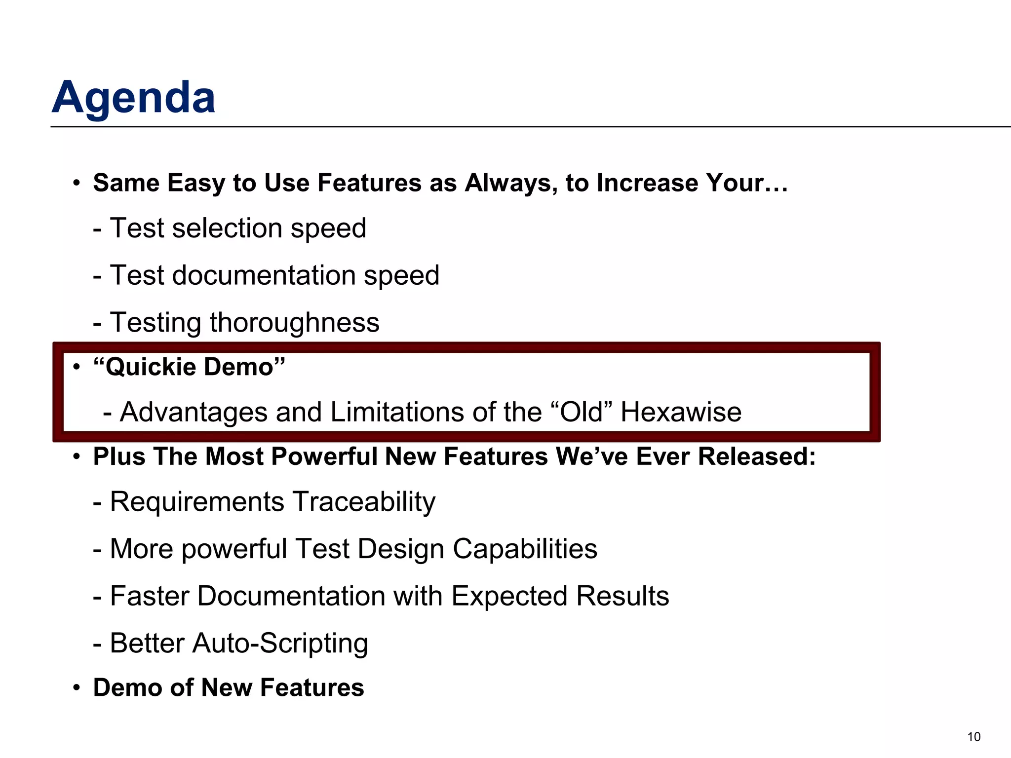 Agenda
• Same Easy to Use Features as Always, to Increase Your…

- Test selection speed
- Test documentation speed
- Testing thoroughness
• “Quickie Demo”

- Advantages and Limitations of the “Old” Hexawise
• Plus The Most Powerful New Features We’ve Ever Released:

- Requirements Traceability
- More powerful Test Design Capabilities
- Faster Documentation with Expected Results
- Better Auto-Scripting
• Demo of New Features
10

 