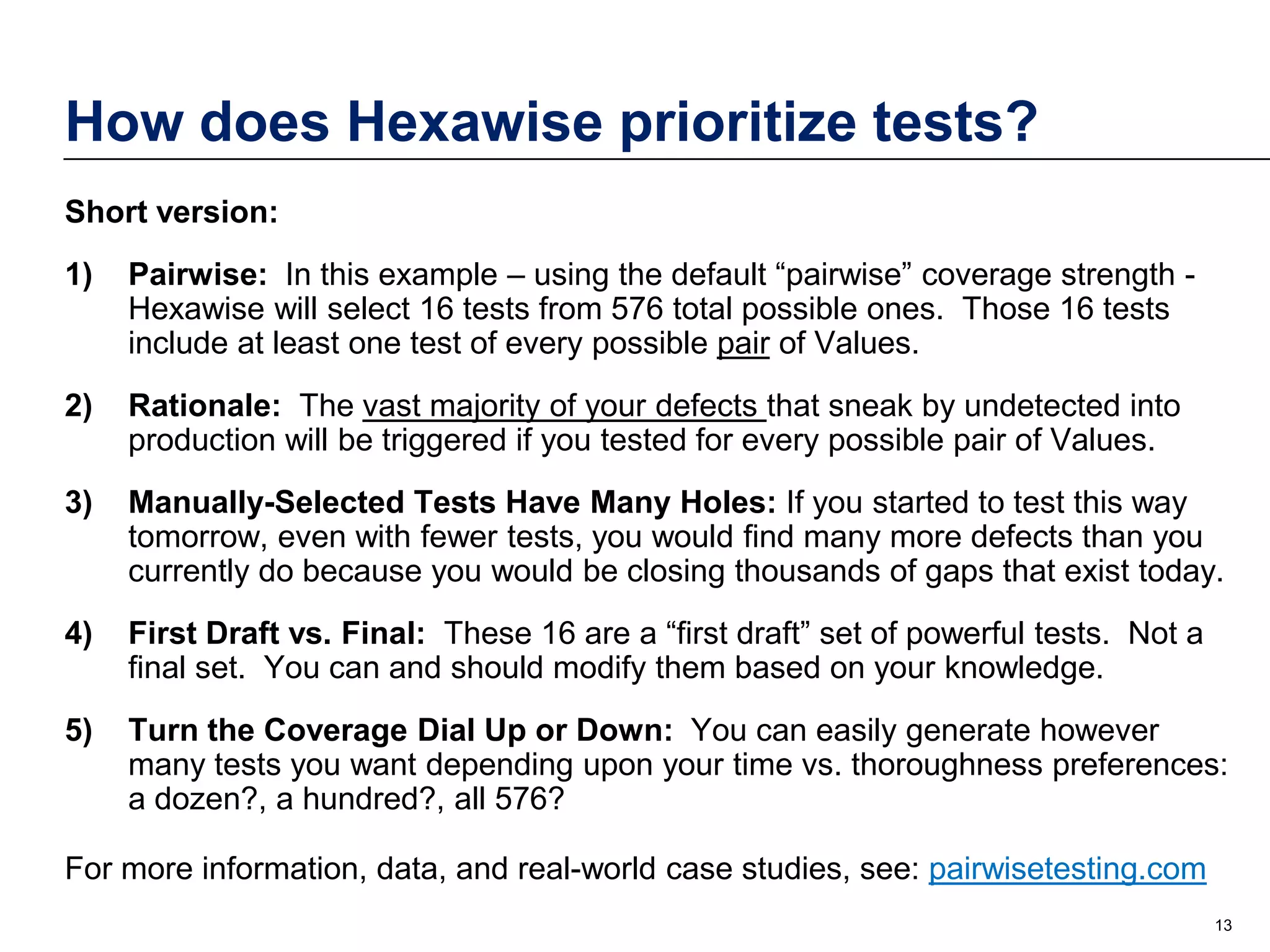 How does Hexawise prioritize tests?
Short version:
1)

Pairwise: In this example – using the default “pairwise” coverage strength Hexawise will select 16 tests from 576 total possible ones. Those 16 tests
include at least one test of every possible pair of Values.

2)

Rationale: The vast majority of your defects that sneak by undetected into
production will be triggered if you tested for every possible pair of Values.

3)

Manually-Selected Tests Have Many Holes: If you started to test this way
tomorrow, even with fewer tests, you would find many more defects than you
currently do because you would be closing thousands of gaps that exist today.

4)

First Draft vs. Final: These 16 are a “first draft” set of powerful tests. Not a
final set. You can and should modify them based on your knowledge.

5)

Turn the Coverage Dial Up or Down: You can easily generate however
many tests you want depending upon your time vs. thoroughness preferences:
a dozen?, a hundred?, all 576?

For more information, data, and real-world case studies, see: pairwisetesting.com
13

 