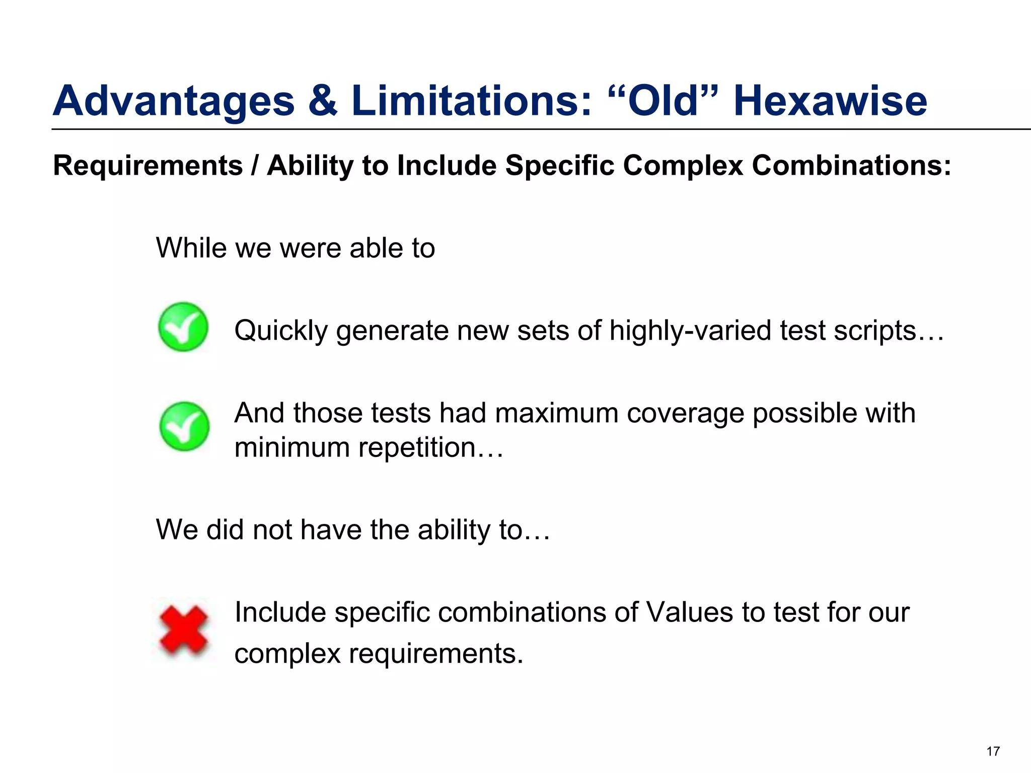 Advantages & Limitations: “Old” Hexawise
Requirements / Ability to Include Specific Complex Combinations:
While we were able to
Quickly generate new sets of highly-varied test scripts…

And those tests had maximum coverage possible with
minimum repetition…
We did not have the ability to…
Include specific combinations of Values to test for our
complex requirements.

17

 