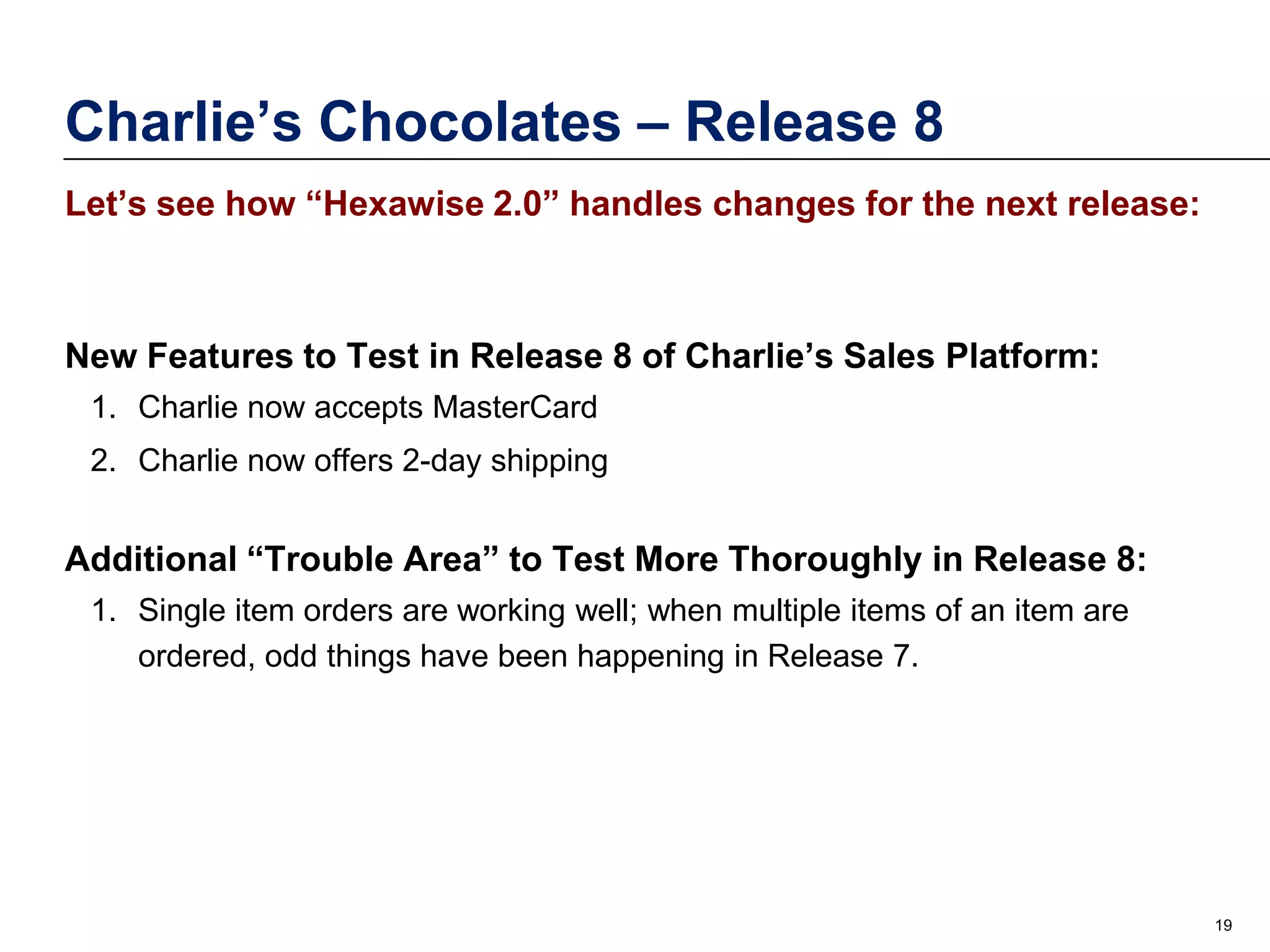 Charlie’s Chocolates – Release 8
Let’s see how “Hexawise 2.0” handles changes for the next release:

New Features to Test in Release 8 of Charlie’s Sales Platform:
1. Charlie now accepts MasterCard
2. Charlie now offers 2-day shipping

Additional “Trouble Area” to Test More Thoroughly in Release 8:
1. Single item orders are working well; when multiple items of an item are
ordered, odd things have been happening in Release 7.

19

 