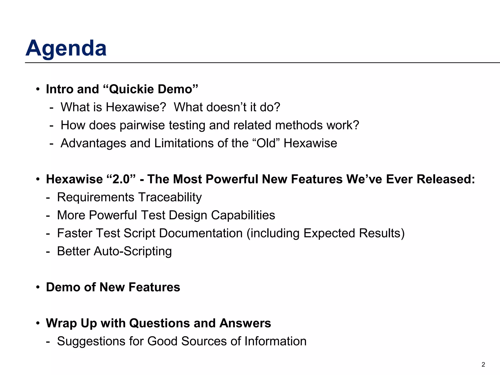 Agenda
• Intro and “Quickie Demo”
- What is Hexawise? What doesn’t it do?
- How does pairwise testing and related methods work?
- Advantages and Limitations of the “Old” Hexawise
• Hexawise “2.0” - The Most Powerful New Features We’ve Ever Released:
- Requirements Traceability
- More Powerful Test Design Capabilities
- Faster Test Script Documentation (including Expected Results)
- Better Auto-Scripting
• Demo of New Features
• Wrap Up with Questions and Answers
- Suggestions for Good Sources of Information
2

 