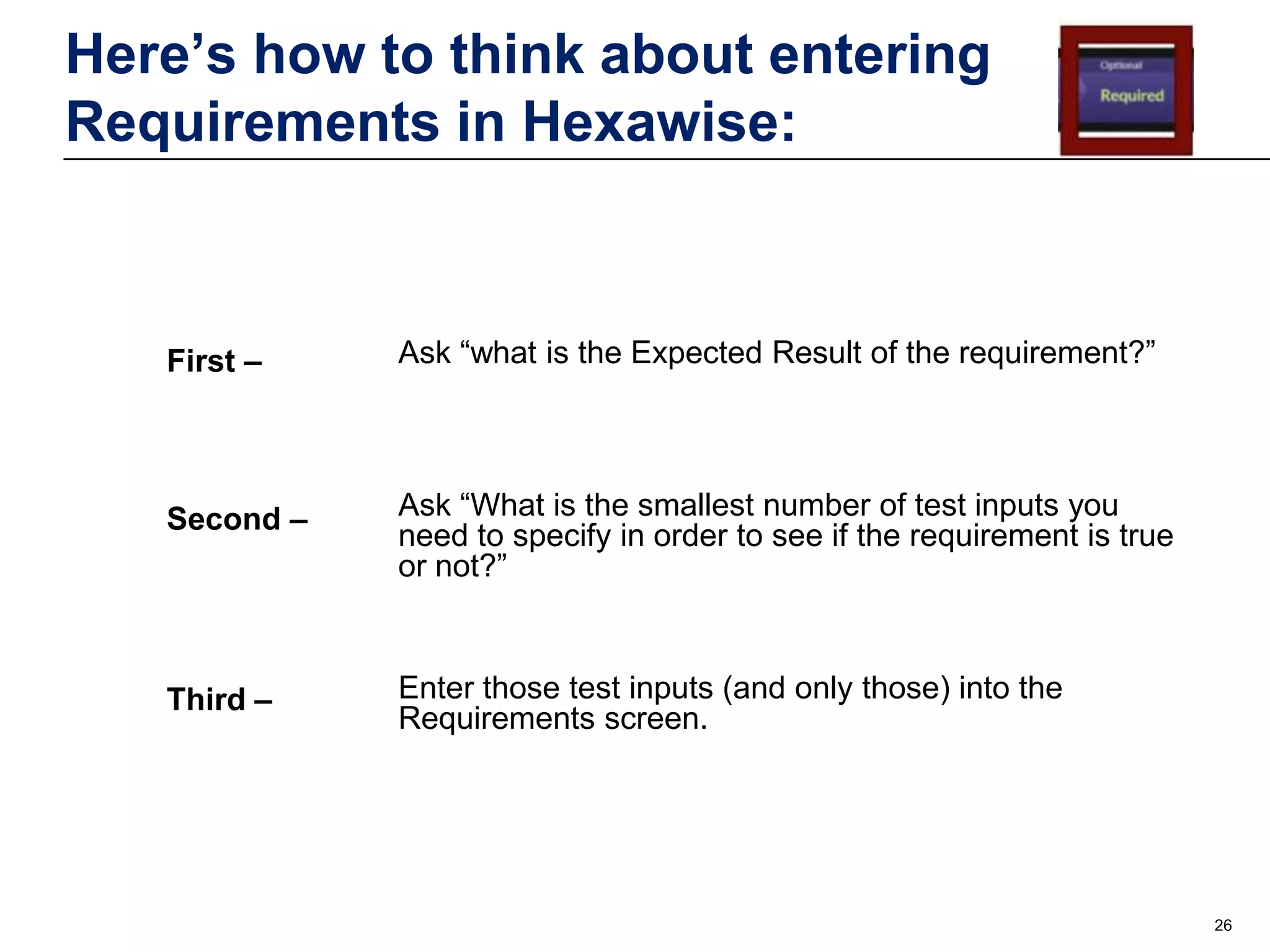 Here’s how to think about entering
Requirements in Hexawise:

First –

Ask “what is the Expected Result of the requirement?”

Second –

Ask “What is the smallest number of test inputs you
need to specify in order to see if the requirement is true
or not?”

Third –

Enter those test inputs (and only those) into the
Requirements screen.

26

 