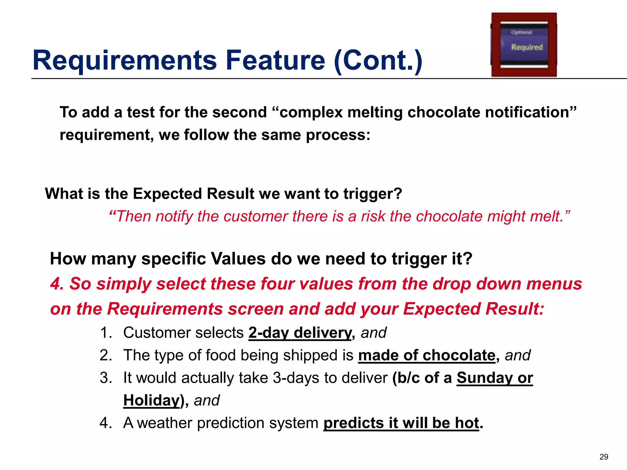 Requirements Feature (Cont.)
To add a test for the second “complex melting chocolate notification”
requirement, we follow the same process:

What is the Expected Result we want to trigger?
“Then notify the customer there is a risk the chocolate might melt.”

How many specific Values do we need to trigger it?
4. So simply select these four values from the drop down menus
on the Requirements screen and add your Expected Result:
1. Customer selects 2-day delivery, and
2. The type of food being shipped is made of chocolate, and
3. It would actually take 3-days to deliver (b/c of a Sunday or
Holiday), and
4. A weather prediction system predicts it will be hot.
29

 