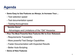 Agenda
• Same Easy to Use Features as Always, to Increase Your…

- Test selection speed
- Test documentation speed
- Testing thoroughness
• “Quickie Demo”

- Advantages and Limitations of the “Old” Hexawise
• Plus The Most Powerful New Features We’ve Ever Released:

- Requirements Traceability
- More powerful Test Design Capabilities
- Faster Documentation with Expected Results
- Better Auto-Scripting
• Demo of New Features
10

 