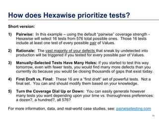 How does Hexawise prioritize tests?
Short version:
1)

Pairwise: In this example – using the default “pairwise” coverage strength Hexawise will select 16 tests from 576 total possible ones. Those 16 tests
include at least one test of every possible pair of Values.

2)

Rationale: The vast majority of your defects that sneak by undetected into
production will be triggered if you tested for every possible pair of Values.

3)

Manually-Selected Tests Have Many Holes: If you started to test this way
tomorrow, even with fewer tests, you would find many more defects than you
currently do because you would be closing thousands of gaps that exist today.

4)

First Draft vs. Final: These 16 are a “first draft” set of powerful tests. Not a
final set. You can and should modify them based on your knowledge.

5)

Turn the Coverage Dial Up or Down: You can easily generate however
many tests you want depending upon your time vs. thoroughness preferences:
a dozen?, a hundred?, all 576?

For more information, data, and real-world case studies, see: pairwisetesting.com
13

 