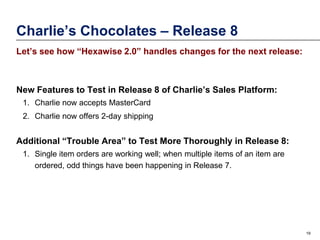 Charlie’s Chocolates – Release 8
Let’s see how “Hexawise 2.0” handles changes for the next release:

New Features to Test in Release 8 of Charlie’s Sales Platform:
1. Charlie now accepts MasterCard
2. Charlie now offers 2-day shipping

Additional “Trouble Area” to Test More Thoroughly in Release 8:
1. Single item orders are working well; when multiple items of an item are
ordered, odd things have been happening in Release 7.

19

 