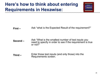Here’s how to think about entering
Requirements in Hexawise:

First –

Ask “what is the Expected Result of the requirement?”

Second –

Ask “What is the smallest number of test inputs you
need to specify in order to see if the requirement is true
or not?”

Third –

Enter those test inputs (and only those) into the
Requirements screen.

26

 