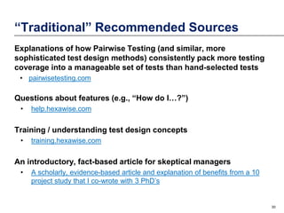 “Traditional” Recommended Sources
Explanations of how Pairwise Testing (and similar, more
sophisticated test design methods) consistently pack more testing
coverage into a manageable set of tests than hand-selected tests
• pairwisetesting.com

Questions about features (e.g., “How do I…?”)
•

help.hexawise.com

Training / understanding test design concepts
•

training.hexawise.com

An introductory, fact-based article for skeptical managers
•

A scholarly, evidence-based article and explanation of benefits from a 10
project study that I co-wrote with 3 PhD’s

30

 