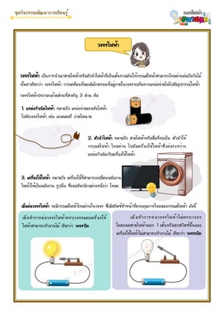 วงจรไฟฟ้า เป็นการนำเอาสายไฟฟ้าหรือตัวนำไฟฟ้าที่เป็นเส้นทางเดินให้กระแสไฟฟ้าสามารถไหลผ่านต่อถึงกันได้
นั้นเราเรียกว่า วงจรไฟฟ้า การเคลื่อนที่ของอิเล็กตรอนที่อยู่ภายในวงจรจะเริ่มจากแหล่งจ่ายไฟไปยังอุปกรณ์ไฟฟ้า
วงจรไฟฟ้าประกอบด้วยส่วนที่สาคัญ 3 ส่วน คือ
วงจรไฟฟ้า
1. แหล่งกำเนิดไฟฟ้า หมายถึง แหล่งจ่ายแรงดันไฟฟ้า
ไปยังวงจรไฟฟ้า เช่น แบตเตอรี่ ถ่ายไฟฉาย
2. ตัวนำไฟฟ้า หมายถึง สายไฟฟ้าหรือสื่อที่จะเป็น ตัวนำให้
กระแสไฟฟ้า ไหลผ่าน ไปยังเครื่องใช้ไฟฟ้าซึ่งต่อระหว่าง
แหล่งกำเนิดกับเครื่องใช้ไฟฟ้า
3. เครื่องใช้ไฟฟ้า หมายถึง เครื่องใช้ที่สามารถเปลี่ยนพลังงาน
ไฟฟ้าให้เป็นพลังงาน รูปอื่น ซึ่งจะเรียกอีกอย่างหนึ่งว่า โหลด
เมื่อต่อวงจรไฟฟ้า จะมีกระแสไฟฟ้าไหลผ่านในวงจร ซึ่งมีสวิตซ์ทำหน้าที่ควบคุมการไหลของกระแสไฟฟ้า ดังนี้
เมื่อทำการต่อวงจรไฟฟ้าครบวงจรและเครื่องใช้
ไฟฟ้าสามารถทำงานได้ เรียกว่า วงจรปิด
เมื่อทำการต่อวงจรไฟฟ้าไม่ครบวงจร
โดยถอดสายไฟฟ้าออก 1 เส้นหรือยกสวิตซ์ขึ้นและ
เครื่องใช้ไฟฟ้าไม่สามารถทำงานได้ เรียกว่า วงจรเปิด
 