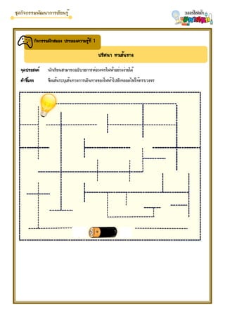 ปริศนา หาเส้นทาง
กิจกรรมฝึกสมอง ประลองความรู้ที่ 1
จุดประสงค์ นักเรียนสามารถอธิบายการต่อวงจรไฟฟ้าอย่างง่ายได้
คำชี้แจง ขีดเส้นระบุเส้นทางการเดินทางของไฟฟ้าไปยังหลอดไฟให้ครบวงจร
 