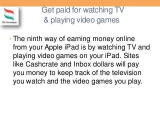 Get paid for watching TV
& playing video games
• The ninth way of earning money online
from your Apple iPad is by watching TV and
playing video games on your iPad. Sites
like Cashcrate and Inbox dollars will pay
you money to keep track of the television
you watch and the video games you play.
 