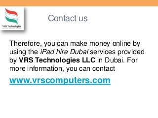 Contact us
Therefore, you can make money online by
using the iPad hire Dubai services provided
by VRS Technologies LLC in Dubai. For
more information, you can contact
www.vrscomputers.com
 