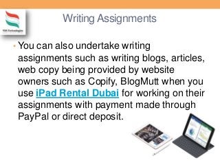 Writing Assignments
• You can also undertake writing
assignments such as writing blogs, articles,
web copy being provided by website
owners such as Copify, BlogMutt when you
use iPad Rental Dubai for working on their
assignments with payment made through
PayPal or direct deposit.
 