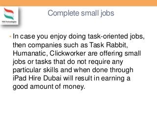 Complete small jobs
• In case you enjoy doing task-oriented jobs,
then companies such as Task Rabbit,
Humanatic, Clickworker are offering small
jobs or tasks that do not require any
particular skills and when done through
iPad Hire Dubai will result in earning a
good amount of money.
 