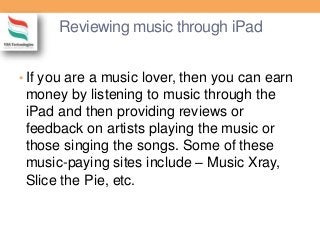 Reviewing music through iPad
• If you are a music lover, then you can earn
money by listening to music through the
iPad and then providing reviews or
feedback on artists playing the music or
those singing the songs. Some of these
music-paying sites include – Music Xray,
Slice the Pie, etc.
 
