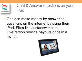 Chat & Answer questions on your
iPad
• One can make money by answering
questions on the internet by using their
iPad. Sites like Justanswer.com,
LivePerson provide payouts once in a
month.
 