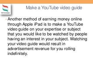 Make a YouTube video guide
• Another method of earning money online
through Apple iPad is to make a YouTube
video guide on your expertise or subject
that you would like to be watched by people
having an interest in your subject. Watching
your video guide would result in
advertisement revenue for you rolling
indefinitely.
 