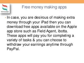 Free money making apps
• In case, you are desirous of making extra
money through your iPad then you can
download free apps available on the Apple
app store such as Field Agent, ibotta.
These apps will pay you for completing a
variety of tasks & you can choose to
withdraw your earnings anytime through
PayPal.
 
