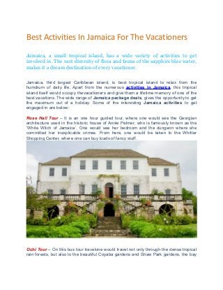 Best Activities In Jamaica For The Vacationers
Jamaica, a small tropical island, has a wide variety of activities to get
involved in. The vast diversity of flora and fauna of the sapphire blue water,
makes it a dream destination of every vacationer.
Jamaica, third largest Caribbean island, is best tropical island to relax from the
humdrum of daily life. Apart from the numerous activities in Jamaica, this tropical
island itself would occupy thevacationers and give them a lifetime memory of one of the
best vacations. The wide range of Jamaica package deals, gives the opportunity to get
the maximum out of a holiday. Some of the interesting Jamaica activities to get
engaged in are below:
Rose Hall Tour – It is an one hour guided tour, where one would see the Georgian
architecture used in the historic house of Annie Palmer, who is famously known as the
‘White Witch of Jamaica’. One would see her bedroom and the dungeon where she
committed her inexplicable crimes. From here, one would be taken to the Whitter
Shopping Center, where one can buy loads of fancy stuff.
Ochi Tour – On this bus tour travelone would travel not only through the dense tropical
rain forests, but also to the beautiful Coyaba gardens and Shaw Park gardens, the bay
 