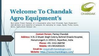 Welcome To Chandak
Agro Equipment's
Buy online Power Sprayer at a reasonable price from Chandak Agro Equipment
manufacturer and exporter of sprayers for spraying on crops, Spray Pump, lawns,
farms, Agricultural Sprayer etc.
Contact Person: Pankaj Chandak
Address: H.N.-2 Shyam Singh Colony, Behind Chawla Hospital,
Hanumangarh Jn 335512, Rajasthan, India
Phone: +91-1552-268750
Mobile: +91-9414203225
Email Us: enquiry@chandakagro.com
Website: https://www.chandakagro.com/
 