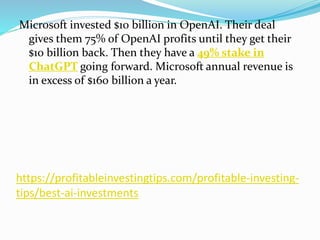 https://profitableinvestingtips.com/profitable-investing-
tips/best-ai-investments
Microsoft invested $10 billion in OpenAI. Their deal
gives them 75% of OpenAI profits until they get their
$10 billion back. Then they have a 49% stake in
ChatGPT going forward. Microsoft annual revenue is
in excess of $160 billion a year.
 