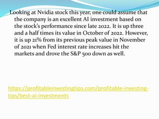 https://profitableinvestingtips.com/profitable-investing-
tips/best-ai-investments
Looking at Nvidia stock this year, one could assume that
the company is an excellent AI investment based on
the stock’s performance since late 2022. It is up three
and a half times its value in October of 2022. However,
it is up 21% from its previous peak value in November
of 2021 when Fed interest rate increases hit the
markets and drove the S&P 500 down as well.
 