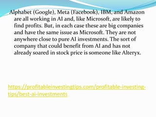 https://profitableinvestingtips.com/profitable-investing-
tips/best-ai-investments
Alphabet (Google), Meta (Facebook), IBM, and Amazon
are all working in AI and, like Microsoft, are likely to
find profits. But, in each case these are big companies
and have the same issue as Microsoft. They are not
anywhere close to pure AI investments. The sort of
company that could benefit from AI and has not
already soared in stock price is someone like Alteryx.
 