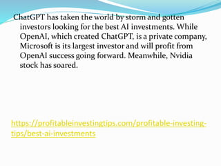 https://profitableinvestingtips.com/profitable-investing-
tips/best-ai-investments
ChatGPT has taken the world by storm and gotten
investors looking for the best AI investments. While
OpenAI, which created ChatGPT, is a private company,
Microsoft is its largest investor and will profit from
OpenAI success going forward. Meanwhile, Nvidia
stock has soared.
 