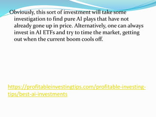 https://profitableinvestingtips.com/profitable-investing-
tips/best-ai-investments
Obviously, this sort of investment will take some
investigation to find pure AI plays that have not
already gone up in price. Alternatively, one can always
invest in AI ETFs and try to time the market, getting
out when the current boom cools off.
 