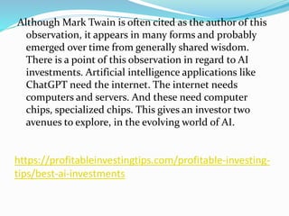 https://profitableinvestingtips.com/profitable-investing-
tips/best-ai-investments
Although Mark Twain is often cited as the author of this
observation, it appears in many forms and probably
emerged over time from generally shared wisdom.
There is a point of this observation in regard to AI
investments. Artificial intelligence applications like
ChatGPT need the internet. The internet needs
computers and servers. And these need computer
chips, specialized chips. This gives an investor two
avenues to explore, in the evolving world of AI.
 
