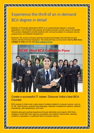 Bachelor of Computer Applications (BCA) is an undergraduate degree in computer
applications, one of India's most popular and widely pursued courses owing to its benefits.
The course is designed to provide students with a strong foundation in computer science,
programming, and software development.
Moreover, the course is all about learning trending technologies that will help the tech
industry witness immense expansion. The article will help us know about leading BCA hons
colleges in India and the best BCA college in Pune.
Create a successful IT career: Discover India’s best BCA
Courses
BCA courses in India cover a wide range of subjects related to computer science, such as
AI, ML, Data Science, programming languages, database management systems, software
engineering, web development, and more.
Students also gain practical experience through internships and projects. BCA Hons
colleges in India offer more rigorous coursework and research opportunities, allowing
students to specialize in a particular field of computer science.
 