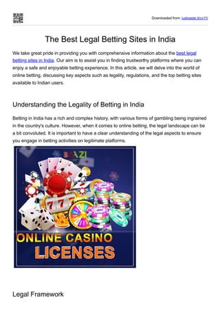 Downloaded from: justpaste.it/cv11l
The Best Legal Betting Sites in India
We take great pride in providing you with comprehensive information about the best legal
betting sites in India. Our aim is to assist you in finding trustworthy platforms where you can
enjoy a safe and enjoyable betting experience. In this article, we will delve into the world of
online betting, discussing key aspects such as legality, regulations, and the top betting sites
available to Indian users.
Understanding the Legality of Betting in India
Betting in India has a rich and complex history, with various forms of gambling being ingrained
in the country's culture. However, when it comes to online betting, the legal landscape can be
a bit convoluted. It is important to have a clear understanding of the legal aspects to ensure
you engage in betting activities on legitimate platforms.
Legal Framework
 