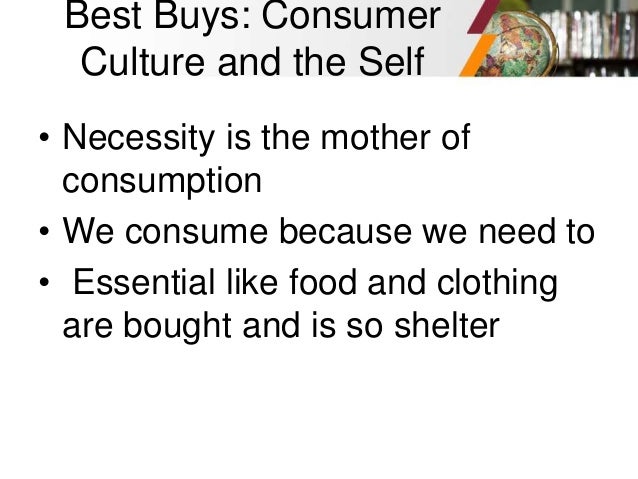 Best Buys: Consumer
Culture and the Self
• Necessity is the mother of
consumption
• We consume because we need to
• Essential like food and clothing
are bought and is so shelter
 