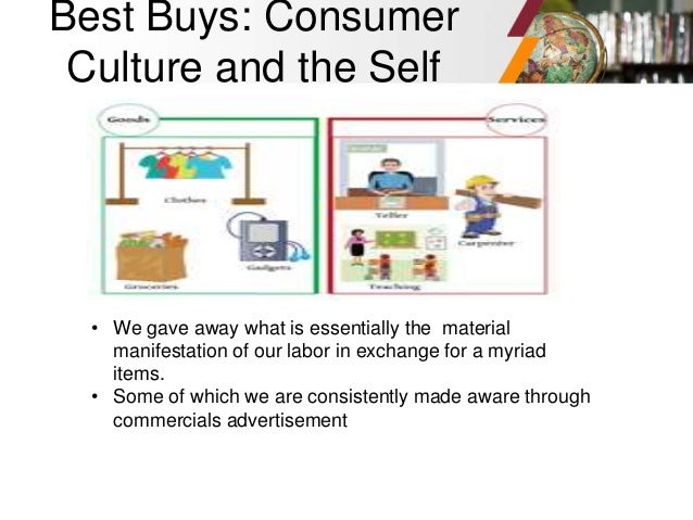 Best Buys: Consumer
Culture and the Self
• We gave away what is essentially the material
manifestation of our labor in exchange for a myriad
items.
• Some of which we are consistently made aware through
commercials advertisement
 