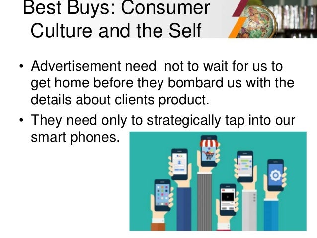 Best Buys: Consumer
Culture and the Self
• Advertisement need not to wait for us to
get home before they bombard us with the
details about clients product.
• They need only to strategically tap into our
smart phones.
 