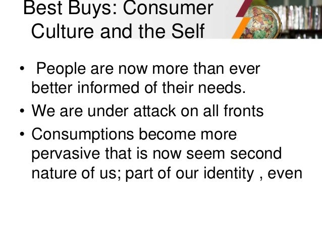 Best Buys: Consumer
Culture and the Self
• People are now more than ever
better informed of their needs.
• We are under attack on all fronts
• Consumptions become more
pervasive that is now seem second
nature of us; part of our identity , even
 
