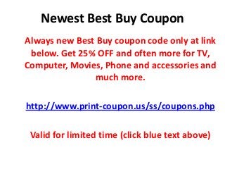 Newest Best Buy Coupon
Always new Best Buy coupon code only at link
below. Get 25% OFF and often more for TV,
Computer, Movies, Phone and accessories and
much more.
http://www.print-coupon.us/ss/coupons.php
Valid for limited time (click blue text above)
 