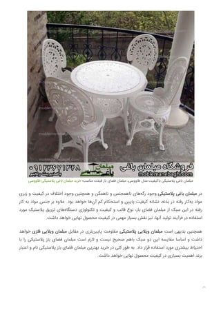 ‫ﻃﺎووﺳﯽ‬ ‫ﭘﻼﺳﺘﯿﮑﯽ‬ ‫ﺑﺎﻏﯽ‬ ‫ﻣﺒﻠﻤﺎن‬ ‫ﺧﺮﯾﺪ‬ ‫ﻣﻨﺎﺳﺐ؛‬ ‫ﻗﯿﻤﺖ‬ ‫ﺑﺎز‬ ‫ﻓﻀﺎی‬ ‫ﻣﺒﻠﻤﺎن‬ ،‫ﻃﺎووﺳﯽ‬ ‫ﻣﺪل‬ ‫ﺑﺎﮐﯿﻔﯿﺖ‬ ‫ﭘﻼﺳﺘﯿﮑﯽ‬ ‫ﺑﺎﻏﯽ‬ ‫ﻣﺒﻠﻤﺎن‬
‫زﺑﺮی‬ ‫و‬ ‫ﮐﯿﻔﯿﺖ‬ ‫در‬ ‫اﺧﺘﻼف‬ ‫وﺟﻮد‬ ‫ﻫﻤﭽﻨﯿﻦ‬ ‫و‬ ‫ﻧﺎﻫﻤﮕﻦ‬ ‫و‬ ‫ﻧﺎﻫﻤﺠﻨﺲ‬ ‫ﻫﺎی‬‫رﮔﻪ‬ ‫وﺟﻮد‬ ‫ﭘﻼﺳﺘﯿﮑﯽ‬ ‫ﺑﺎﻏﯽ‬ ‫ﻣﺒﻠﻤﺎن‬ ‫در‬
‫ﮐﺎر‬ ‫ﺑﻪ‬ ‫ﻣﻮاد‬ ‫ﺟﻨﺲ‬ ‫ﺑﺮ‬ ‫ﻋﻼوه‬ .‫ﺑﻮد‬ ‫ﺧﻮاﻫﺪ‬ ‫ﻫﺎ‬‫آن‬ ‫ﮐﻢ‬ ‫اﺳﺘﺤﮑﺎم‬ ‫و‬ ‫ﻦ‬ ‫ﭘﺎ‬ ‫ﮐﯿﻔﯿﺖ‬ ‫ﻧﺸﺎﻧﻪ‬ ،‫ﺑﺪﻧﻪ‬ ‫در‬ ‫رﻓﺘﻪ‬ ‫ﮐﺎر‬‫ﺑﻪ‬ ‫ﻣﻮاد‬
‫ﻣﻮرد‬ ‫ﭘﻼﺳﺘﯿﮏ‬ ‫ﺗﺰرﯾﻖ‬ ‫ﻫﺎی‬‫دﺳﺘﮕﺎه‬ ‫ﺗﮑﻨﻮﻟﻮژی‬ ‫و‬ ‫ﮐﯿﻔﯿﺖ‬ ‫و‬ ‫ﻗﺎﻟﺐ‬ ‫ﻧﻮع‬ ،‫ﺑﺎز‬ ‫ﻓﻀﺎی‬ ‫ﻣﺒﻠﻤﺎن‬ ‫از‬ ‫ﺳﺒﮏ‬ ‫اﯾﻦ‬ ‫در‬ ‫رﻓﺘﻪ‬
.‫داﺷﺖ‬ ‫ﺧﻮاﻫﺪ‬ ‫ﻧﻬﺎﯾﯽ‬ ‫ﻣﺤﺼﻮل‬ ‫ﮐﯿﻔﯿﺖ‬ ‫در‬ ‫ﻣﻬﻤﯽ‬ ‫ﺑﺴﯿﺎر‬ ‫ﻧﻘﺶ‬ ‫ﻧﯿﺰ‬ ،‫آﻧﻬﺎ‬ ‫ﺗﻮﻟﯿﺪ‬ ‫ﻓﺮآﯾﻨﺪ‬ ‫در‬ ‫اﺳﺘﻔﺎده‬
‫ﺧﻮاﻫﺪ‬ ‫ﻓﻠﺰی‬ ‫وﯾﻼﯾﯽ‬ ‫ﻣﺒﻠﻤﺎن‬ ‫ﻣﻘﺎﺑﻞ‬ ‫در‬ ‫ﺗﺮی‬‫ﻦ‬ ‫ﭘﺎ‬ ‫ﻣﻘﺎوﻣﺖ‬ ‫ﭘﻼﺳﺘﯿﮑﯽ‬ ‫وﯾﻼﯾﯽ‬ ‫ﻣﺒﻠﻤﺎن‬ ‫اﺳﺖ‬ ‫ﺑﺪﯾﻬﯽ‬ ‫ﻫﻤﭽﻨﯿﻦ‬
‫ﺑﺎ‬ ‫را‬ ‫ﭘﻼﺳﺘﯿﮑﯽ‬ ‫ﺑﺎز‬ ‫ﻓﻀﺎی‬ ‫ﻣﺒﻠﻤﺎن‬ ‫اﺳﺖ‬ ‫ﻻزم‬ ‫و‬ ‫ﻧﯿﺴﺖ‬ ‫ﺻﺤﯿﺢ‬ ‫ﺑﺎﻫﻢ‬ ‫ﺳﺒﮏ‬ ‫دو‬ ‫اﯾﻦ‬ ‫ﻣﻘﺎﯾﺴﻪ‬ ‫اﺳﺎﺳﺎ‬ ‫و‬ ‫داﺷﺖ‬
‫اﻋﺘﺒﺎر‬ ‫و‬ ‫ﻧﺎم‬ ‫ﭘﻼﺳﺘﯿﮑﯽ‬ ‫ﺑﺎز‬ ‫ﻓﻀﺎی‬ ‫ﻣﺒﻠﻤﺎن‬ ‫ﺑﻬﺘﺮﯾﻦ‬ ‫ﺧﺮﯾﺪ‬ ‫در‬ ‫ﮐﻠﯽ‬ ‫ﻃﻮر‬ ‫ﺑﻪ‬ .‫داد‬ ‫ﻗﺮار‬ ‫اﺳﺘﻔﺎده‬ ‫ﻣﻮرد‬ ‫ﺑﯿﺸﺘﺮی‬ ‫اﺣﺘﯿﺎط‬
.‫داﺷﺖ‬ ‫ﺧﻮاﻫﺪ‬ ‫ﻧﻬﺎﯾﯽ‬ ‫ﻣﺤﺼﻮل‬ ‫ﮐﯿﻔﯿﺖ‬ ‫در‬ ‫ﺑﺴﯿﺎری‬ ‫اﻫﻤﯿﺖ‬ ‫ﺑﺮﻧﺪ‬

 