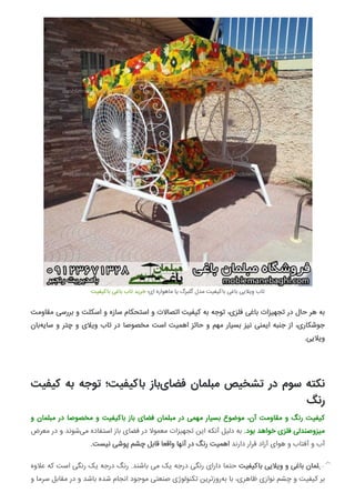 ‫ﺑﺎﮐﯿﻔﯿﺖ‬ ‫ﺑﺎﻏﯽ‬ ‫ﺗﺎب‬ ‫ﺧﺮﯾﺪ‬ ‫ای؛‬ ‫ﻣﺎﻫﻮاره‬ ‫ﯾﺎ‬ ‫ﮔﻠﺒﺮگ‬ ‫ﻣﺪل‬ ‫ﺑﺎﮐﯿﻔﯿﺖ‬ ‫ﺑﺎﻏﯽ‬ ‫وﯾﻼﯾﯽ‬ ‫ﺗﺎب‬
‫ﻣﻘﺎوﻣﺖ‬ ‫ﺑﺮرﺳﯽ‬ ‫و‬ ‫اﺳﮑﻠﺖ‬ ‫و‬ ‫ﺳﺎزه‬ ‫اﺳﺘﺤﮑﺎم‬ ‫و‬ ‫اﺗﺼﺎﻻت‬ ‫ﮐﯿﻔﯿﺖ‬ ‫ﺑﻪ‬ ‫ﺗﻮﺟﻪ‬ ،‫ﻓﻠﺰی‬ ‫ﺑﺎﻏﯽ‬ ‫ﺗﺠﻬﯿﺰات‬ ‫در‬ ‫ﺣﺎل‬ ‫ﻫﺮ‬ ‫ﺑﻪ‬
‫ﺑﺎن‬‫ﺳﺎﯾﻪ‬ ‫و‬ ‫ﭼﺘﺮ‬ ‫و‬ ‫وﯾﻼی‬ ‫ﺗﺎب‬ ‫در‬ ‫ﻣﺨﺼﻮﺻﺎ‬ ‫اﺳﺖ‬ ‫اﻫﻤﯿﺖ‬ ‫ﺣﺎﺋﺰ‬ ‫و‬ ‫ﻣﻬﻢ‬ ‫ﺑﺴﯿﺎر‬ ‫ﻧﯿﺰ‬ ‫اﯾﻤﻨﯽ‬ ‫ﺟﻨﺒﻪ‬ ‫از‬ ،‫ﺟﻮﺷﮑﺎری‬
.‫وﯾﻼﯾﯽ‬
‫ﮐﯿﻔﯿﺖ‬ ‫ﺑﻪ‬ ‫ﺗﻮﺟﻪ‬ ‫ﺑﺎﮐﯿﻔﯿﺖ؛‬ ‫ﺑﺎز‬‫ﻓﻀﺎی‬ ‫ﻣﺒﻠﻤﺎن‬ ‫ﺗﺸﺨﯿﺺ‬ ‫در‬ ‫ﺳﻮم‬ ‫ﻧﮑﺘﻪ‬
‫رﻧﮓ‬
‫و‬ ‫ﻣﺒﻠﻤﺎن‬ ‫در‬ ‫ﻣﺨﺼﻮﺻﺎ‬ ‫و‬ ‫ﺑﺎﮐﯿﻔﯿﺖ‬ ‫ﺑﺎز‬ ‫ﻓﻀﺎی‬ ‫ﻣﺒﻠﻤﺎن‬ ‫در‬ ‫ﻣﻬﻤﯽ‬ ‫ﺑﺴﯿﺎر‬ ‫ﻣﻮﺿﻮع‬ ،‫آن‬ ‫ﻣﻘﺎوﻣﺖ‬ ‫و‬ ‫رﻧﮓ‬ ‫ﮐﯿﻔﯿﺖ‬
‫ﻣﻌﺮض‬ ‫در‬ ‫و‬ ‫ﺷﻮﻧﺪ‬‫ﻣﯽ‬ ‫اﺳﺘﻔﺎده‬ ‫ﺑﺎز‬ ‫ﻓﻀﺎی‬ ‫در‬ ‫ﻣﻌﻤﻮﻻ‬ ‫ﺗﺠﻬﯿﺰات‬ ‫اﯾﻦ‬ ‫آﻧﮑﻪ‬ ‫دﻟﯿﻞ‬ ‫ﺑﻪ‬ .‫ﺑﻮد‬ ‫ﺧﻮاﻫﺪ‬ ‫ﻓﻠﺰی‬ ‫ﻣﯿﺰوﺻﻨﺪﻟﯽ‬
.‫ﻧﯿﺴﺖ‬ ‫ﭘﻮﺷﯽ‬ ‫ﭼﺸﻢ‬ ‫ﻗﺎﺑﻞ‬ ‫واﻗﻌﺎ‬ ‫آﻧﻬﺎ‬ ‫در‬ ‫رﻧﮓ‬ ‫اﻫﻤﯿﺖ‬ ‫دارﻧﺪ‬ ‫ﻗﺮار‬ ‫آزاد‬ ‫ﻫﻮای‬ ‫و‬ ‫آﻓﺘﺎب‬ ‫و‬ ‫آب‬
‫ﻋﻼوه‬ ‫ﮐﻪ‬ ‫اﺳﺖ‬ ‫رﻧﮕﯽ‬ ‫ﯾﮏ‬ ‫درﺟﻪ‬ ‫رﻧﮓ‬ .‫ﺑﺎﺷﻨﺪ‬ ‫ﻣﯽ‬ ‫ﯾﮏ‬ ‫درﺟﻪ‬ ‫رﻧﮕﯽ‬ ‫دارای‬ ‫ﺣﺘﻤﺎ‬ ‫ﺑﺎﮐﯿﻔﯿﺖ‬ ‫وﯾﻼﯾﯽ‬ ‫و‬ ‫ﺑﺎﻏﯽ‬ ‫ﻣﺒﻠﻤﺎن‬
‫و‬ ‫ﺳﺮﻣﺎ‬ ‫ﻣﻘﺎﺑﻞ‬ ‫در‬ ‫و‬ ‫ﺑﺎﺷﺪ‬ ‫ﺷﺪه‬ ‫اﻧﺠﺎم‬ ‫ﻣﻮﺟﻮد‬ ‫ﺻﻨﻌﺘﯽ‬ ‫ﺗﮑﻨﻮﻟﻮژی‬ ‫روزﺗﺮﯾﻦ‬‫ﺑﻪ‬ ‫ﺑﺎ‬ ،‫ﻇﺎﻫﺮی‬ ‫ﻧﻮازی‬ ‫ﭼﺸﻢ‬ ‫و‬ ‫ﮐﯿﻔﯿﺖ‬ ‫ﺑﺮ‬

 