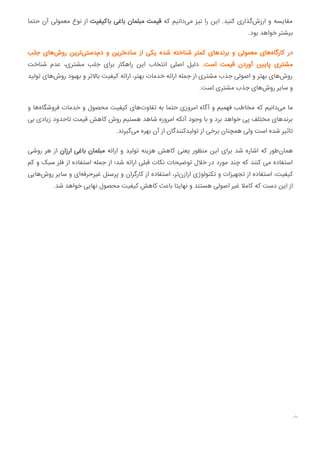 ‫ﺣﺘﻤﺎ‬ ‫آن‬ ‫ﻣﻌﻤﻮﻟﯽ‬ ‫ﻧﻮع‬ ‫از‬ ‫ﺑﺎﮐﯿﻔﯿﺖ‬ ‫ﺑﺎﻏﯽ‬ ‫ﻣﺒﻠﻤﺎن‬ ‫ﻗﯿﻤﺖ‬ ‫ﮐﻪ‬ ‫داﻧﯿﻢ‬‫ﻣﯽ‬ ‫ﻧﯿﺰ‬ ‫را‬ ‫اﯾﻦ‬ .‫ﮐﻨﯿﺪ‬ ‫ﮔﺬاری‬‫ارزش‬ ‫و‬ ‫ﻣﻘﺎﯾﺴﻪ‬
.‫ﺑﻮد‬ ‫ﺧﻮاﻫﺪ‬ ‫ﺑﯿﺸﺘﺮ‬
‫ﺟﻠﺐ‬ ‫ﻫﺎی‬‫روش‬ ‫ﺗﺮﯾﻦ‬‫دﺳﺘﯽ‬‫دم‬ ‫و‬ ‫ﺗﺮﯾﻦ‬‫ﺳﺎده‬ ‫از‬ ‫ﯾﮑﯽ‬ ‫ﺷﺪه‬ ‫ﺷﻨﺎﺧﺘﻪ‬ ‫ﮐﻤﺘﺮ‬ ‫ﺑﺮﻧﺪﻫﺎی‬ ‫و‬ ‫ﻣﻌﻤﻮﻟﯽ‬ ‫ﻫﺎی‬‫ﮐﺎرﮔﺎه‬ ‫در‬
‫ﺷﻨﺎﺧﺖ‬ ‫ﻋﺪم‬ ،‫ﻣﺸﺘﺮی‬ ‫ﺟﻠﺐ‬ ‫ﺑﺮای‬ ‫راﻫﮑﺎر‬ ‫اﯾﻦ‬ ‫اﻧﺘﺨﺎب‬ ‫اﺻﻠﯽ‬ ‫دﻟﯿﻞ‬ .‫اﺳﺖ‬ ‫ﻗﯿﻤﺖ‬ ‫آوردن‬ ‫ﻦ‬ ‫ﭘﺎ‬ ‫ﻣﺸﺘﺮی‬
‫ﺗﻮﻟﯿﺪ‬ ‫ﻫﺎی‬‫روش‬ ‫ﺑﻬﺒﻮد‬ ‫و‬ ‫ﺑﺎﻻﺗﺮ‬ ‫ﮐﯿﻔﯿﺖ‬ ‫اراﺋﻪ‬ ،‫ﺑﻬﺘﺮ‬ ‫ﺧﺪﻣﺎت‬ ‫اراﺋﻪ‬ ‫ﺟﻤﻠﻪ‬ ‫از‬ ‫ﻣﺸﺘﺮی‬ ‫ﺟﺬب‬ ‫اﺻﻮﻟﯽ‬ ‫و‬ ‫ﺑﻬﺘﺮ‬ ‫ﻫﺎی‬‫روش‬
.‫اﺳﺖ‬ ‫ﻣﺸﺘﺮی‬ ‫ﺟﺬب‬ ‫ﻫﺎی‬‫روش‬ ‫ﺳﺎﯾﺮ‬ ‫و‬
‫و‬ ‫ﻫﺎ‬‫ﻓﺮوﺷﮕﺎه‬ ‫ﺧﺪﻣﺎت‬ ‫و‬ ‫ﻣﺤﺼﻮل‬ ‫ﮐﯿﻔﯿﺖ‬ ‫ﻫﺎی‬‫ﺗﻔﺎوت‬ ‫ﺑﻪ‬ ‫ﺣﺘﻤﺎ‬ ‫اﻣﺮوزی‬ ‫آﮔﺎه‬ ‫و‬ ‫ﻓﻬﻤﯿﻢ‬ ‫ﻣﺨﺎﻃﺐ‬ ‫ﮐﻪ‬ ‫داﻧﯿﻢ‬‫ﻣﯽ‬ ‫ﻣﺎ‬
‫ﺑﯽ‬ ‫زﯾﺎدی‬ ‫ﺗﺎﺣﺪود‬ ‫ﻗﯿﻤﺖ‬ ‫ﮐﺎﻫﺶ‬ ‫روش‬ ‫ﻫﺴﺘﯿﻢ‬ ‫ﺷﺎﻫﺪ‬ ‫اﻣﺮوزه‬ ‫آﻧﮑﻪ‬ ‫وﺟﻮد‬ ‫ﺑﺎ‬ ‫و‬ ‫ﺑﺮد‬ ‫ﺧﻮاﻫﺪ‬ ‫ﭘﯽ‬ ‫ﻣﺨﺘﻠﻒ‬ ‫ﺑﺮﻧﺪﻫﺎی‬
.‫ﮔﯿﺮﻧﺪ‬‫ﻣﯽ‬ ‫ﺑﻬﺮه‬ ‫آن‬ ‫از‬ ‫ﺗﻮﻟﯿﺪﮐﻨﻨﺪﮔﺎن‬ ‫از‬ ‫ﺑﺮﺧﯽ‬ ‫ﻫﻤﭽﻨﺎن‬ ‫وﻟﯽ‬ ‫اﺳﺖ‬ ‫ﺷﺪه‬ ‫ﺗﺎﺛﯿﺮ‬
‫روﺷﯽ‬ ‫ﻫﺮ‬ ‫از‬ ‫ارزان‬ ‫ﺑﺎﻏﯽ‬ ‫ﻣﺒﻠﻤﺎن‬ ‫اراﺋﻪ‬ ‫و‬ ‫ﺗﻮﻟﯿﺪ‬ ‫ﻫﺰﯾﻨﻪ‬ ‫ﮐﺎﻫﺶ‬ ‫ﯾﻌﻨﯽ‬ ‫ﻣﻨﻈﻮر‬ ‫اﯾﻦ‬ ‫ﺑﺮای‬ ‫ﺷﺪ‬ ‫اﺷﺎره‬ ‫ﮐﻪ‬ ‫ﻃﻮر‬‫ﻫﻤﺎن‬
‫ﮐﻢ‬ ‫و‬ ‫ﺳﺒﮏ‬ ‫ﻓﻠﺰ‬ ‫از‬ ‫اﺳﺘﻔﺎده‬ ‫ﺟﻤﻠﻪ‬ ‫از‬ ‫ﺷﺪ؛‬ ‫اراﺋﻪ‬ ‫ﻗﺒﻠﯽ‬ ‫ﻧﮑﺎت‬ ‫ﺗﻮﺿﯿﺤﺎت‬ ‫ﺧﻼل‬ ‫در‬ ‫ﻣﻮرد‬ ‫ﭼﻨﺪ‬ ‫ﮐﻪ‬ ‫ﮐﻨﻨﺪ‬ ‫ﻣﯽ‬ ‫اﺳﺘﻔﺎده‬
‫ﻫﺎﯾﯽ‬‫روش‬ ‫ﺳﺎﯾﺮ‬ ‫و‬ ‫ای‬‫ﻏﯿﺮﺣﺮﻓﻪ‬ ‫ﭘﺮﺳﻨﻞ‬ ‫و‬ ‫ﮐﺎرﮔﺮان‬ ‫از‬ ‫اﺳﺘﻔﺎده‬ ،‫ﺗﺮ‬‫ارازن‬ ‫ﺗﮑﻨﻮﻟﻮژی‬ ‫و‬ ‫ﺗﺠﻬﯿﺰات‬ ‫از‬ ‫اﺳﺘﻔﺎده‬ ،‫ﮐﯿﻔﯿﺖ‬
.‫ﺷﺪ‬ ‫ﺧﻮاﻫﺪ‬ ‫ﻧﻬﺎﯾﯽ‬ ‫ﻣﺤﺼﻮل‬ ‫ﮐﯿﻔﯿﺖ‬ ‫ﮐﺎﻫﺶ‬ ‫ﺑﺎﻋﺚ‬ ‫ﻧﻬﺎﯾﺘﺎ‬ ‫و‬ ‫ﻫﺴﺘﻨﺪ‬ ‫اﺻﻮﻟﯽ‬ ‫ﻏﯿﺮ‬ ‫ﮐﺎﻣﻼ‬ ‫ﮐﻪ‬ ‫دﺳﺖ‬ ‫اﯾﻦ‬ ‫از‬

 