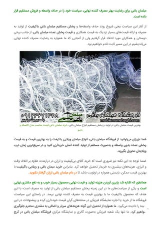 ‫ﻗﺮار‬ ‫ﻣﺴﺘﻘﯿﻢ‬ ‫ﻓﺮوش‬ ‫و‬ ‫واﺳﻄﻪ‬ ‫ﺣﺬف‬ ‫در‬ ‫را‬ ‫ﺧﻮد‬ ‫ﺳﯿﺎﺳﺖ‬ ،‫ﻧﻬﺎﯾﯽ‬ ‫ﮐﻨﻨﺪه‬ ‫ﻣﺼﺮف‬ ‫ﺑﻬﺘﺮ‬ ‫رﺿﺎﯾﺖ‬ ‫ﺑﺮای‬ ‫ﺑﺎﻏﯽ‬ ‫ﻣﺒﻠﻤﺎن‬
.‫اﺳﺖ‬ ‫داده‬
‫ﺑﻪ‬ ‫ﺗﻮﻟﯿﺪ‬ ‫از‬ ‫ﺑﺎﮐﯿﻔﯿﺖ‬ ‫ﺑﺎﻏﯽ‬ ‫ﻣﺒﻠﻤﺎن‬ ‫ﻣﺴﺘﻘﯿﻢ‬ ‫ﭘﺨﺶ‬ ‫و‬ ‫ﻫﺎ‬‫واﺳﻄﻪ‬ ‫ﺣﺬف‬ ‫روﻧﺪ‬ ‫ﺷﺮوع‬ ‫ﯾﻌﻨﯽ‬ ‫ﺳﯿﺎﺳﺖ‬ ‫اﯾﻦ‬ ‫آﻏﺎز‬ ‫از‬
‫ﺑﺮﺧﯽ‬ ‫ﺟﺎﻧﺐ‬ ‫از‬ ،‫ﺑﺎﻏﯽ‬ ‫ﻣﺒﻠﻤﺎن‬ ‫ﻋﻤﺪه‬ ِ‫ﭘﺨﺶ‬ ‫ﻗﯿﻤﺖ‬ ‫و‬ ‫ﻫﻤﮑﺎری‬ ِ‫ﻗﯿﻤﺖ‬ ‫ﺑﻪ‬ ‫ﻧﺰدﯾﮏ‬ ‫ﺑﺴﯿﺎر‬ ‫ﻫﺎی‬‫ﻗﯿﻤﺖ‬ ‫اراﺋﻪ‬ ‫و‬ ‫ﻣﺼﺮف‬
‫ﻧﻬﺎﯾﯽ‬ ‫ﮐﻨﻨﺪه‬ ‫ﻣﺼﺮف‬ ‫رﺿﺎﯾﺖ‬ ‫ﺑﻪ‬ ‫ﻫﻤﻮاره‬ ‫ﻣﺎ‬ ‫ﮐﻪ‬ ‫آﻧﺠﺎﯾﯽ‬ ‫از‬ ‫وﻟﯽ‬ ‫ﮔﺮﻓﺘﯿﻢ‬ ‫ﻗﺮار‬ ‫اﻧﺘﻘﺎد‬ ‫ﻣﻮرد‬ ‫ﻫﻤﮑﺎران‬ ‫و‬ ‫دوﺳﺘﺎن‬
.‫ﺑﻮد‬ ‫ﺧﻮاﻫﯿﻢ‬ ‫ﻗﺪم‬ ‫ﺛﺎﺑﺖ‬ ‫ﻣﺴﯿﺮ‬ ‫اﯾﻦ‬ ‫در‬ ‫اﻧﺪﯾﺸﯿﻢ‬‫ﻣﯽ‬
‫و‬ ‫ﮐﺎﻟﺴﮑﻪ‬ ‫ﻣﺪل‬ ‫ﻣﻨﺎﺳﺐ‬ ‫ﻗﯿﻤﺖ‬ ‫ﺑﺎﻏﯽ‬ ‫ﻣﺒﻠﻤﺎن‬ ‫ﺧﺮﯾﺪ‬ ‫ﺑﺎﻏﯽ؛‬ ‫ﻣﺒﻠﻤﺎن‬ ‫اﻧﻮاع‬ ‫ﻣﺴﺘﻘﯿﻢ‬ ‫ﭘﺨﺶ‬ ‫و‬ ‫ﺗﻮﻟﯿﺪ‬ ‫در‬ ‫ﺑﺎﻏﯽ‬ ‫ﻣﺒﻠﻤﺎن‬ ‫ﻗﯿﻤﺖ‬ ‫ﺑﻬﺘﺮﯾﻦ‬
‫ﺑﺎﻣﺒﻮ‬
‫ﻗﯿﻤﺖ‬ ‫ﺑﻪ‬ ‫و‬ ‫ﻗﯿﻤﺖ‬ ‫ﺑﻬﺘﺮﯾﻦ‬ ‫ﺑﻪ‬ ‫را‬ ‫ﺑﺎﮐﯿﻔﺖ‬ ‫وﯾﻼﯾﯽ‬ ‫ﻣﺒﻠﻤﺎن‬ ‫اﻧﻮاع‬ ،‫ﺑﺎﻏﯽ‬ ‫ﻣﺒﻠﻤﺎن‬ ‫ﻓﺮوﺷﮕﺎه‬ ‫از‬ ‫ﺗﻮاﻧﯿﺪ‬‫ﻣﯽ‬ ‫ﻋﺰﯾﺰان‬ ‫ﺷﻤﺎ‬
‫درب‬ ‫زﻣﺎن‬ ‫ﺗﺮﯾﻦ‬‫ﺳﺮﯾﻊ‬ ‫در‬ ‫و‬ ‫ﮐﻨﯿﺪ‬ ‫ﺧﺮﯾﺪاری‬ ‫اﺻﻠﯽ‬ ‫ﮐﻨﻨﺪه‬ ‫ﺗﻮﻟﯿﺪ‬ ‫از‬ ‫ﻣﺴﺘﻘﻢ‬ ‫ﺻﻮرت‬‫ﺑﻪ‬ ‫و‬ ‫واﺳﻄﻪ‬ ‫ﺑﺪون‬ ‫ﻋﻤﺪه‬ ‫ﭘﺨﺶ‬
.‫ﺑﮕﯿﺮﯾﺪ‬ ‫ﺗﺤﻮﯾﻞ‬ ‫وﯾﻼﯾﺘﺎن‬
‫وﻗﺖ‬ ‫اﺗﻼف‬ ‫ﺑﺮ‬ ‫ﻋﻼوه‬ ‫درازﻣﺪت‬ ‫در‬ ‫ارزان‬ ‫و‬ ‫ﮐﯿﻔﯿﺖ‬‫ﺑﯽ‬ ‫ﮐﺎﻻی‬ ‫ﺧﺮﯾﺪ‬ ‫ﮐﻪ‬ ‫اﺳﺖ‬ ‫ﺿﺮوری‬ ‫ﻧﯿﺰ‬ ‫ﻧﮑﺘﻪ‬ ‫اﯾﻦ‬ ‫ﺑﻪ‬ ‫ﺗﻮﺟﻪ‬ ‫ﺿﻤﻨﺎ‬
‫ﺑﺎ‬ ‫ﺑﺎﮐﯿﻔﯿﺖ‬ ‫وﯾﻼﯾﯽ‬ ‫و‬ ‫ﺑﺎﻏﯽ‬ ‫ﻣﺒﻤﺎن‬ ‫ﺧﺮﯾﺪ‬ ‫ﺑﻨﺎﺑﺮاﯾﻦ‬ .‫ﮐﺮد‬ ‫ﺧﻮاﻫﺪ‬ ‫ﺗﺤﻤﯿﻞ‬ ‫ﺧﺮﯾﺪار‬ ‫ﺑﻪ‬ ‫ﺑﯿﺸﺘﺮی‬ ‫ﻫﺎی‬‫ﻫﺰﯾﻨﻪ‬ ،‫اﻧﺮژی‬ ‫و‬
.‫ﻧﺸﻮﯾﺪ‬ ‫ﮔﺮﻓﺘﺎر‬ ‫ارزان‬ ‫ﺑﺎﻏﯽ‬ ‫ﻣﺒﻠﻤﺎن‬ ‫دام‬ ‫در‬ ‫ﺗﺎ‬ ‫ﺑﺎﺷﺪ‬ ‫اوﻟﻮﯾﺖ‬ ‫در‬ ‫ﻫﻤﻮاره‬ ‫ﺑﺎﯾﺴﺘﯽ‬ ،‫ﻣﻤﮑﻦ‬ ‫ﻗﯿﻤﺖ‬ ‫ﺑﻬﺘﺮﯾﻦ‬
‫ﻧﻬﺎﯾﯽ‬ ‫ﻣﺸﺘﺮی‬ ‫ﻧﻔﻊ‬ ‫ﺑﻪ‬ ‫و‬ ‫ﺧﻮب‬ ‫ﺑﺴﯿﺎر‬ ‫ﻣﺤﺼﻮل‬ ‫ﻧﻬﺎﯾﯽ‬ ‫ﻗﯿﻤﺖ‬ ‫و‬ ‫ﺗﻮﻟﯿﺪ‬ ‫ﻫﺰﯾﻨﻪ‬ ‫آوردن‬ ‫ﻦ‬ ‫ﭘﺎ‬ ‫ﺷﺪ‬ ‫اﺷﺎره‬ ‫ﮐﻪ‬ ‫ﻫﻤﺎﻧﻄﻮر‬
‫اﯾﻦ‬ ‫ﺑﺎ‬ ‫اﺳﺖ؛‬ ‫ﻣﺼﺮف‬ ‫ﺑﻪ‬ ‫ﺗﻮﻟﯿﺪ‬ ‫از‬ ‫ﺑﺎﻏﯽ‬ ‫ﻣﺒﻠﻤﺎن‬ ‫ﻣﺴﺘﻘﯿﻢ‬ ‫ﭘﺨﺶ‬ ‫زﻣﯿﻨﻪ‬ ‫اﯾﻦ‬ ‫در‬ ‫ﻣﺎ‬ ‫ﻫﺎی‬‫ﺳﯿﺎﺳﺖ‬ ‫از‬ ‫ﯾﮑﯽ‬ ‫و‬ ‫اﺳﺖ‬
،‫ﺳﯿﺎﺳﺖ‬ ‫اﯾﻦ‬ ‫راﺳﺘﺎی‬ ‫در‬ .‫ﺑﺮﺳﺪ‬ ‫ﻧﻬﺎﯾﯽ‬ ‫ﮐﻨﻨﺪه‬ ‫ﻣﺼﺮف‬ ‫ﺑﻪ‬ ‫ﻗﯿﻤﺖ‬ ‫ﺑﻬﺘﺮﯾﻦ‬ ‫ﺑﺎ‬ ‫ﻣﺎ‬ ‫ﺑﺎﮐﯿﻔﯿﺖ‬ ‫ﻣﺤﺼﻮل‬ ‫ﮐﻪ‬ ‫ﻫﺪف‬
‫اﯾﻦ‬ ‫در‬ ‫ﭘﯿﺸﻨﻬﺎدات‬ ‫و‬ ‫ﮐﺮده‬ ‫ﺧﻮدداری‬ ‫ﻗﯿﻤﺖ‬ ‫ﮔﺮان‬ ‫ﻫﺎی‬‫ﻣﺤﻠﻪ‬ ‫در‬ ‫ﻓﯿﺰﯾﮑﯽ‬ ‫ﻧﻤﺎﯾﺸﮕﺎه‬ ‫اﺟﺎره‬ ‫ﯾﺎ‬ ‫ﺧﺮﯾﺪ‬ ‫از‬ ‫ﻣﺎ‬ ‫ﻓﺮوﺷﮕﺎه‬
‫ﺟﻠﻮﮔﯿﺮی‬ ‫ﻣﺤﺘﺮم‬ ‫ﻣﺸﺘﺮی‬ ‫ﺑﻪ‬ ‫اﺿﺎﻓﯽ‬ ‫و‬ ‫ﺳﺮﺑﺎر‬ ‫ﻫﺎی‬‫ﻫﺰﯾﻨﻪ‬ ‫ﮔﻮﻧﻪ‬ ‫اﯾﻦ‬ ‫ﺗﺤﻤﯿﻞ‬ ‫از‬ ‫ﻫﻤﻮاره‬ ‫ﻣﺎ‬ .‫ﮔﯿﺮد‬‫ﻣﯽ‬ ‫ﻧﺎدﯾﺪه‬ ‫را‬ ‫زﻣﯿﻨﻪ‬
‫ﮐﺮج‬ ‫در‬ ‫ﺑﺎﻏﯽ‬ ‫ﻣﺒﻠﻤﺎن‬ ‫ﻓﺮوﺷﮕﺎه‬ ِ‫ﻣﺮﮐﺰی‬ ‫ﻧﻤﺎﯾﺸﮕﺎه‬ ‫و‬ ‫ﮔﺎﻟﺮی‬ ‫ﺻﻮرت‬‫ﺑﻪ‬ ‫ﻓﯿﺰﯾﮑﯽ‬ ‫ﺷﻌﺒﻪ‬ ‫ﯾﮏ‬ ‫ﺗﻨﻬﺎ‬ ‫ﻣﺎ‬ .‫ﮐﺮد‬ ‫ﺧﻮاﻫﯿﻢ‬

 